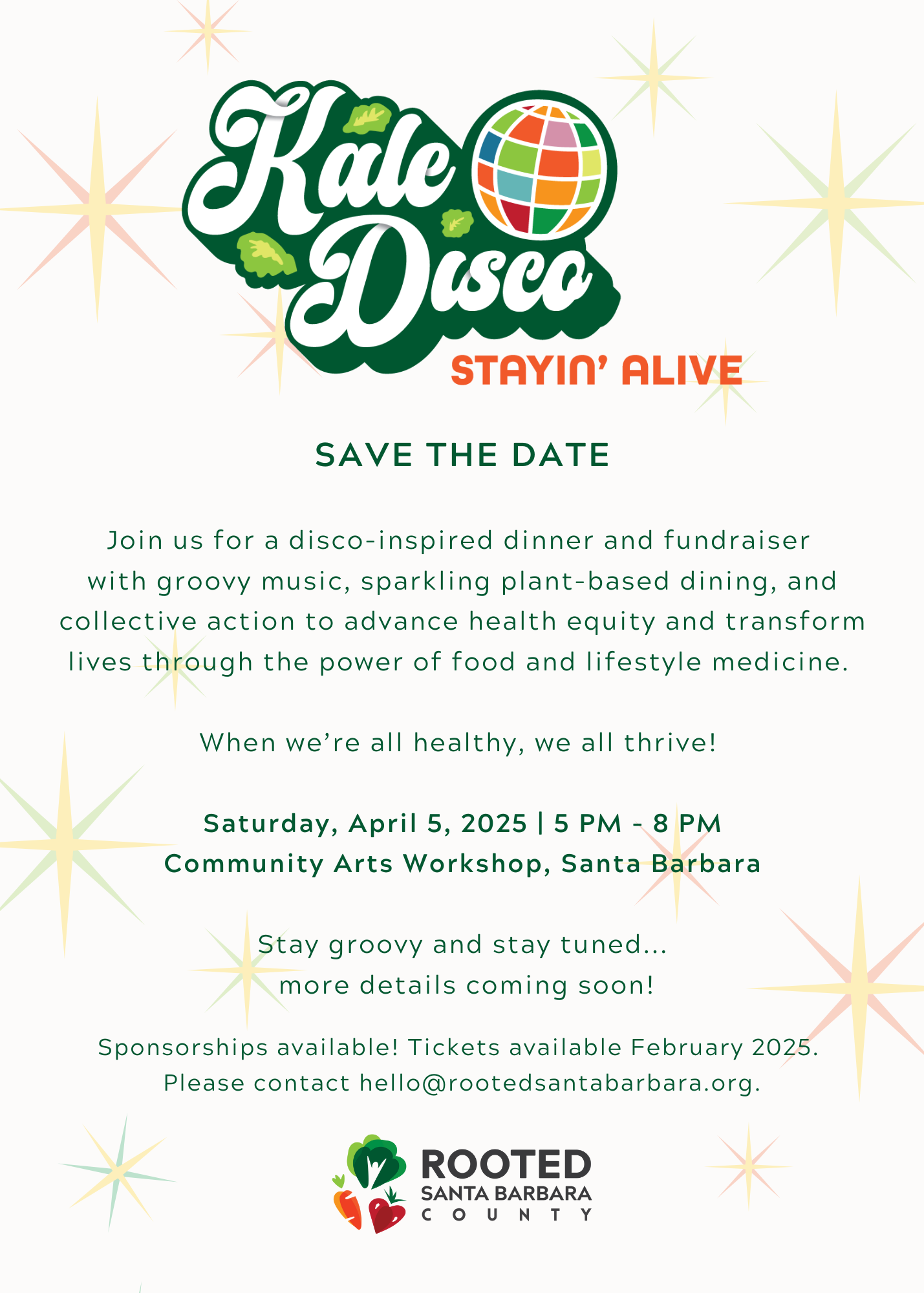 Kale Disco, Stayin' Alive</p>
<p>SAVE THE DATE</p>
<p>Join us for a disco-inspired dinner and fundraiser<br />
with groovy music, sparkling plant-based dining, and collective action to advance health equity and transform lives through the power of food and lifestyle medicine. </p>
<p>When we’re all healthy, we all thrive! </p>
<p>Saturday, April 5, 2025 | 5 PM - 8 PM<br />
Community Arts Workshop, Santa Barbara</p>
<p>Stay groovy and stay tuned...<br />
 more details coming soon!</p>
<p>Sponsorships available! Tickets available February 2025.<br />
Please contact hello@rootedsantabarbara.org.<br />
